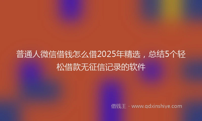 普通人微信借钱怎么借2025年精选，总结5个轻松借款无征信记录的软件