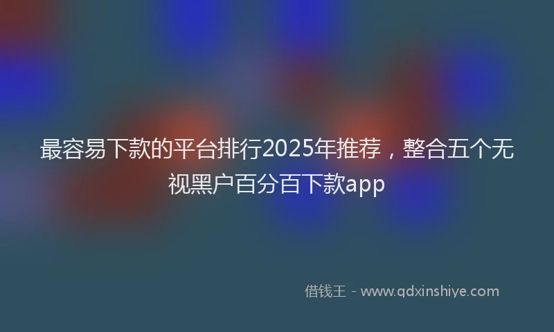 最容易下款的平台排行2025年推荐，整合五个无视黑户百分百下款app