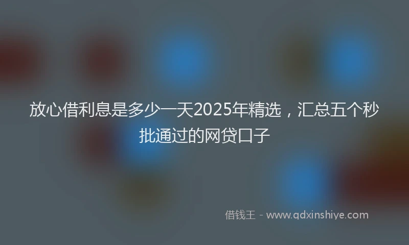 放心借利息是多少一天2025年精选，汇总五个秒批通过的网贷口子