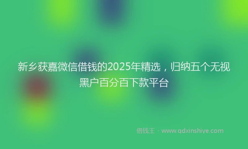 新乡获嘉微信借钱的2025年精选，归纳五个无视黑户百分百下款平台