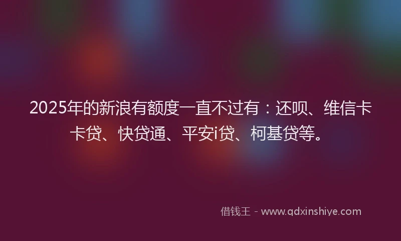 2025年的新浪有额度一直不过有：还呗、维信卡卡贷、快贷通、平安i贷、柯基贷等。