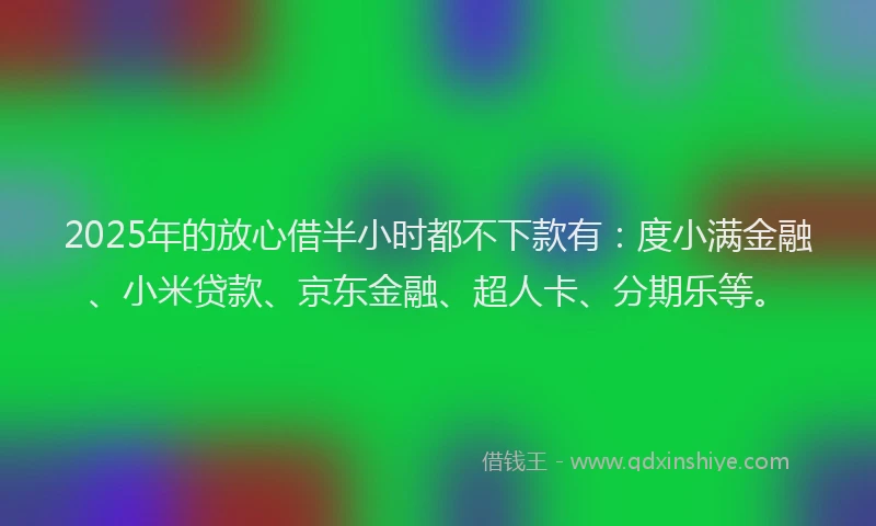 2025年的放心借半小时都不下款有：度小满金融、小米贷款、京东金融、超人卡、分期乐等。