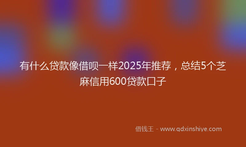 有什么贷款像借呗一样2025年推荐，总结5个芝麻信用600贷款口子