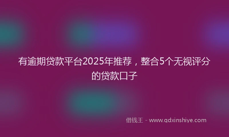 有逾期贷款平台2025年推荐，整合5个无视评分的贷款口子