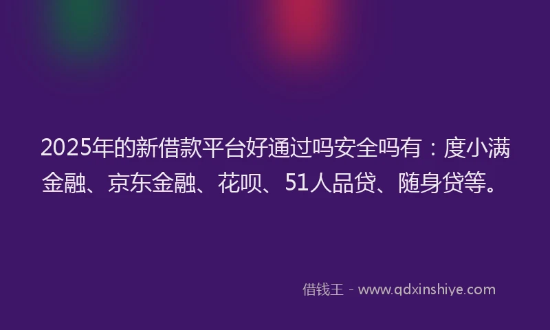 2025年的新借款平台好通过吗安全吗有：度小满金融、京东金融、花呗、51人品贷、随身贷等。