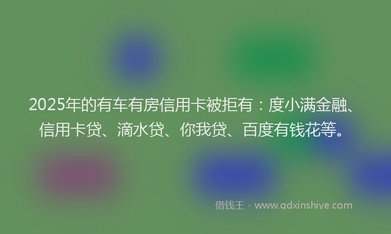2025年的有车有房信用卡被拒有：度小满金融、信用卡贷、滴水贷、你我贷、百度有钱花等。