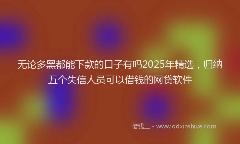 无论多黑都能下款的口子有吗2025年精选，归纳五个失信人员可以借钱的网贷软件