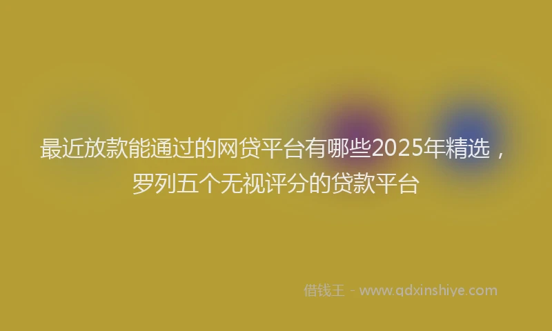 最近放款能通过的网贷平台有哪些2025年精选，罗列五个无视评分的贷款平台