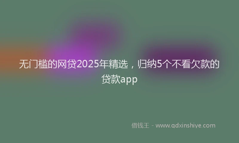 无门槛的网贷2025年精选，归纳5个不看欠款的贷款app