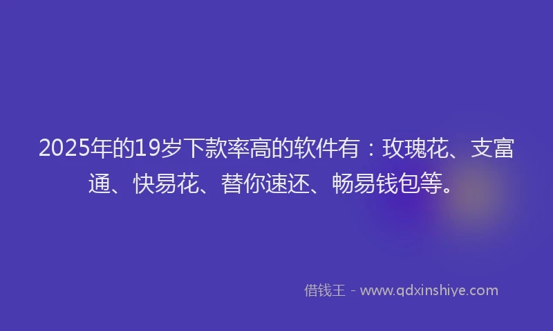 2025年的19岁下款率高的软件有：玫瑰花、支富通、快易花、替你速还、畅易钱包等。