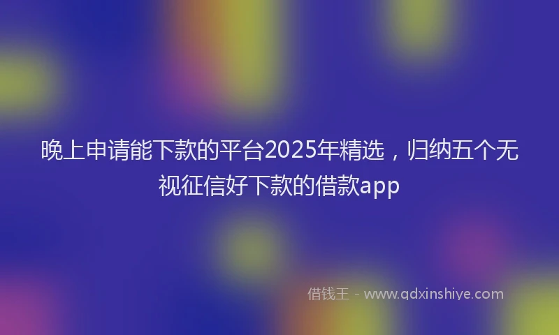 晚上申请能下款的平台2025年精选，归纳五个无视征信好下款的借款app