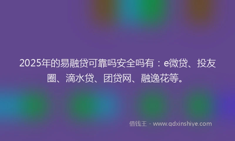 2025年的易融贷可靠吗安全吗有：e微贷、投友圈、滴水贷、团贷网、融逸花等。