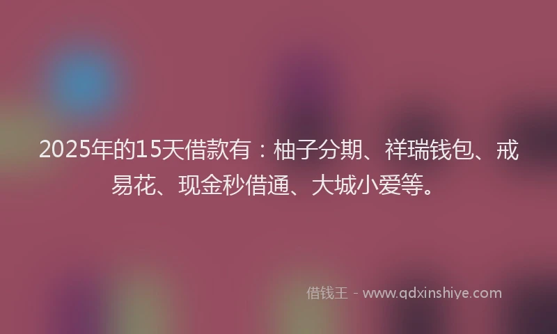 2025年的15天借款有：柚子分期、祥瑞钱包、戒易花、现金秒借通、大城小爱等。