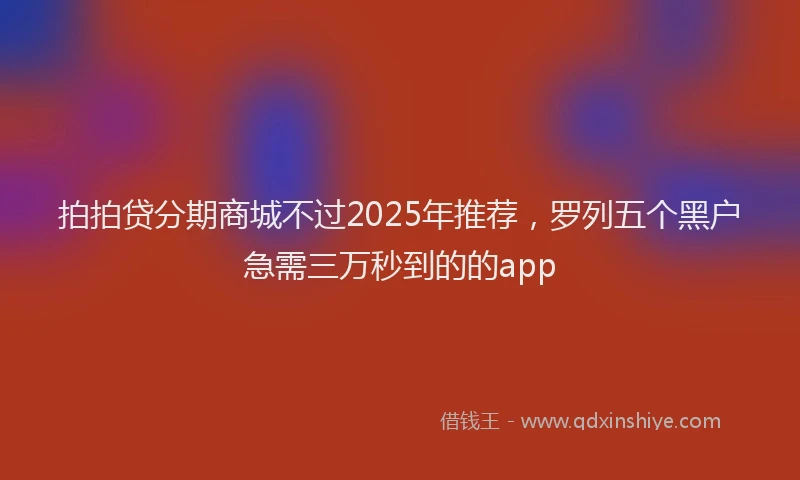 拍拍贷分期商城不过2025年推荐，罗列五个黑户急需三万秒到的的app