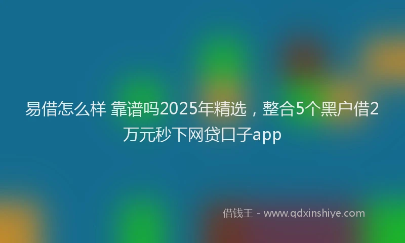 易借怎么样 靠谱吗2025年精选，整合5个黑户借2万元秒下网贷口子app