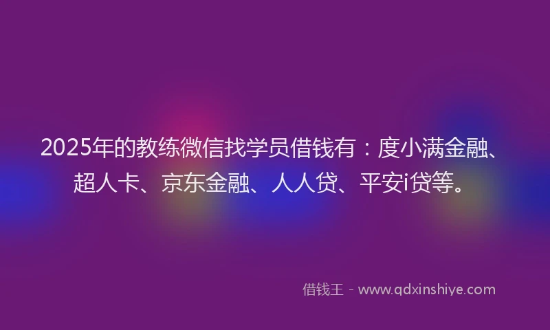 2025年的教练微信找学员借钱有：度小满金融、超人卡、京东金融、人人贷、平安i贷等。