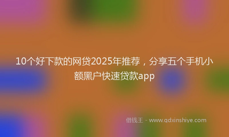 10个好下款的网贷2025年推荐，分享五个手机小额黑户快速贷款app