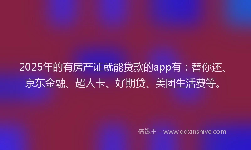 2025年的有房产证就能贷款的app有：替你还、京东金融、超人卡、好期贷、美团生活费等。