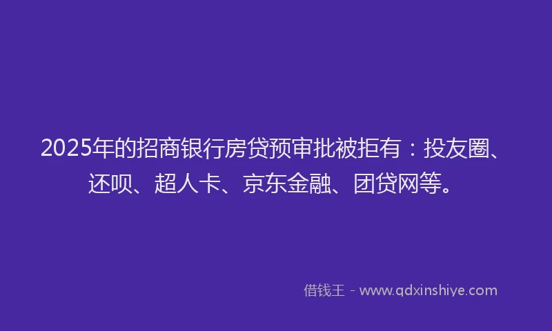 2025年的招商银行房贷预审批被拒有：投友圈、还呗、超人卡、京东金融、团贷网等。
