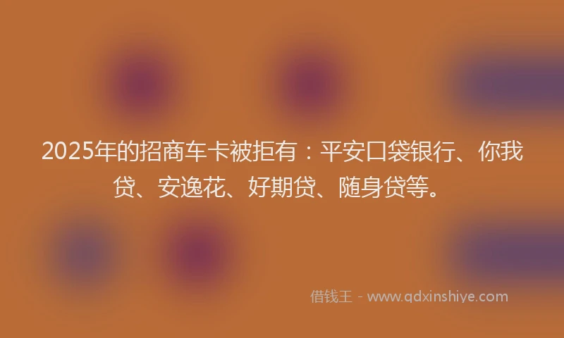 2025年的招商车卡被拒有：平安口袋银行、你我贷、安逸花、好期贷、随身贷等。