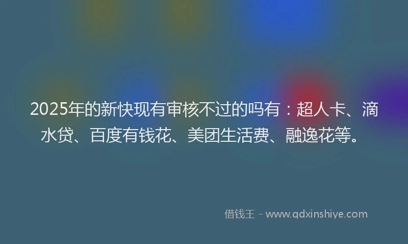 2025年的新快现有审核不过的吗有：超人卡、滴水贷、百度有钱花、美团生活费、融逸花等。