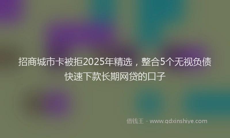 招商城市卡被拒2025年精选，整合5个无视负债快速下款长期网贷的口子