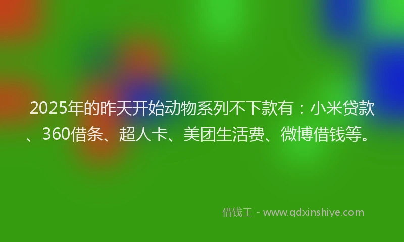 2025年的昨天开始动物系列不下款有：小米贷款、360借条、超人卡、美团生活费、微博借钱等。