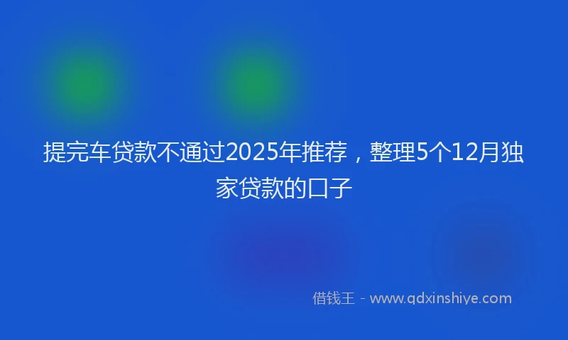 提完车贷款不通过2025年推荐，整理5个12月独家贷款的口子