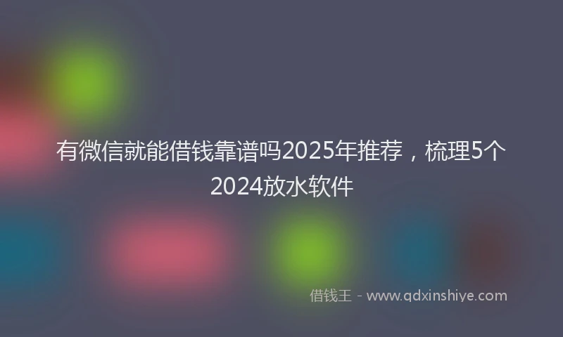 有微信就能借钱靠谱吗2025年推荐，梳理5个2024放水软件
