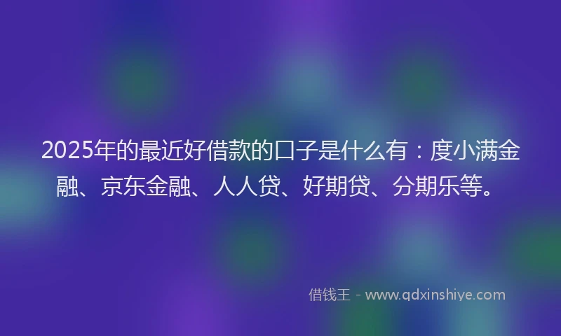 2025年的最近好借款的口子是什么有：度小满金融、京东金融、人人贷、好期贷、分期乐等。