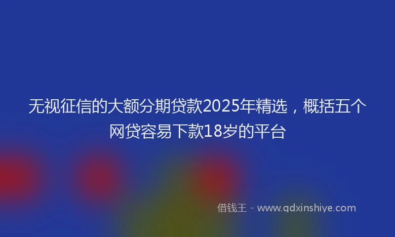 无视征信的大额分期贷款2025年精选，概括五个网贷容易下款18岁的平台