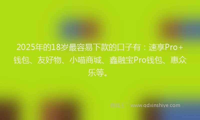 2025年的18岁最容易下款的口子有：速享Pro+钱包、友好物、小喵商城、鑫融宝Pro钱包、惠众乐等。