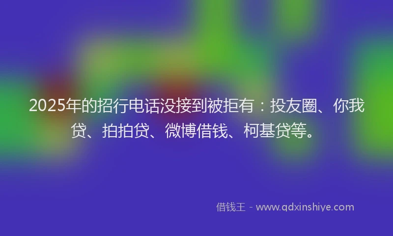2025年的招行电话没接到被拒有：投友圈、你我贷、拍拍贷、微博借钱、柯基贷等。