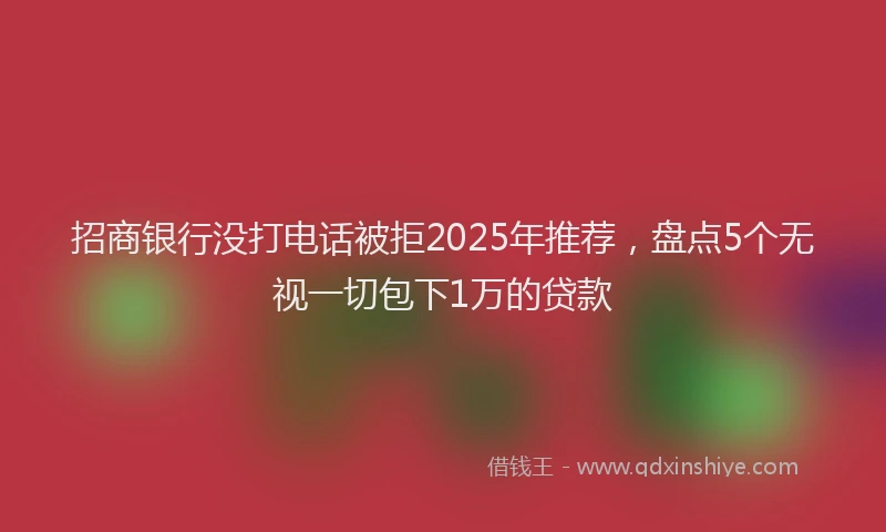 招商银行没打电话被拒2025年推荐，盘点5个无视一切包下1万的贷款