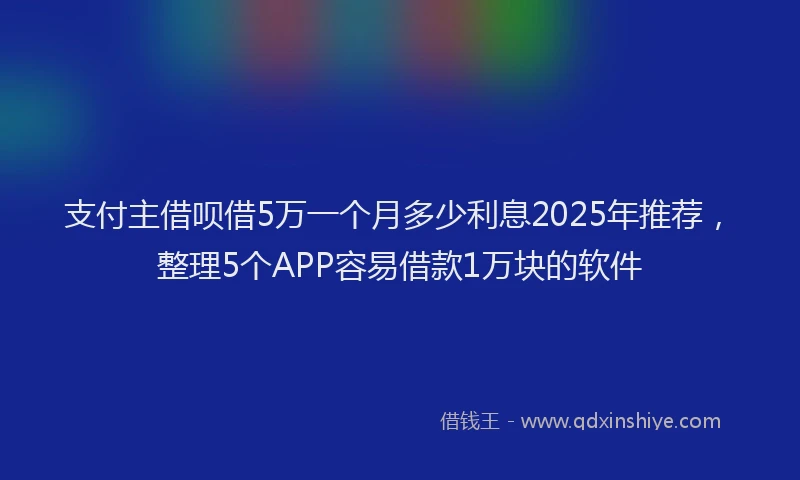 支付主借呗借5万一个月多少利息2025年推荐，整理5个APP容易借款1万块的软件
