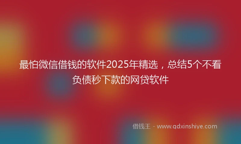 最怕微信借钱的软件2025年精选，总结5个不看负债秒下款的网贷软件