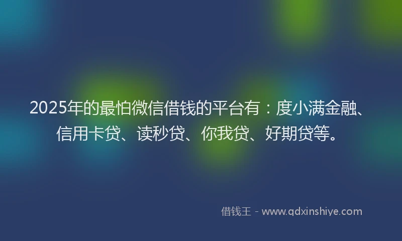 2025年的最怕微信借钱的平台有：度小满金融、信用卡贷、读秒贷、你我贷、好期贷等。