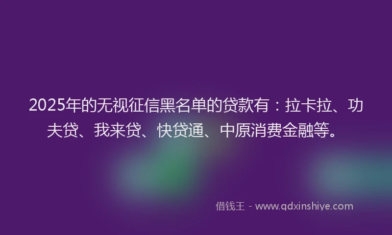 2025年的无视征信黑名单的贷款有：拉卡拉、功夫贷、我来贷、快贷通、中原消费金融等。