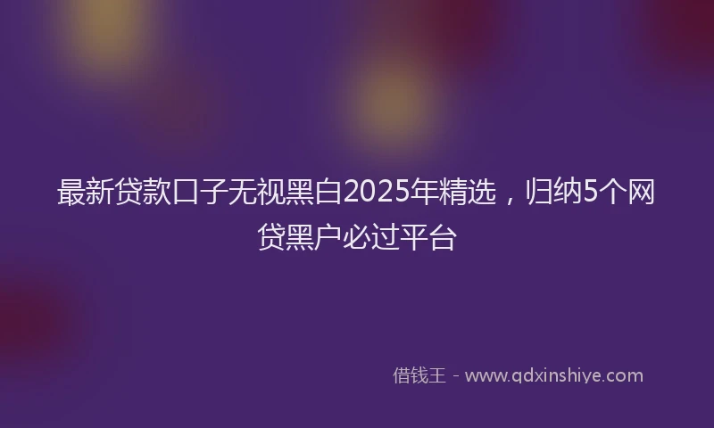最新贷款口子无视黑白2025年精选，归纳5个网贷黑户必过平台