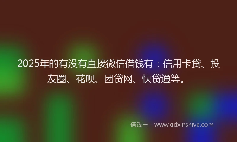 2025年的有没有直接微信借钱有：信用卡贷、投友圈、花呗、团贷网、快贷通等。
