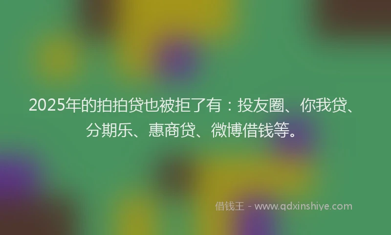 2025年的拍拍贷也被拒了有：投友圈、你我贷、分期乐、惠商贷、微博借钱等。