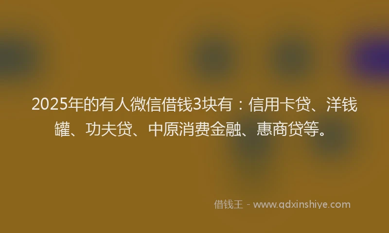 2025年的有人微信借钱3块有：信用卡贷、洋钱罐、功夫贷、中原消费金融、惠商贷等。