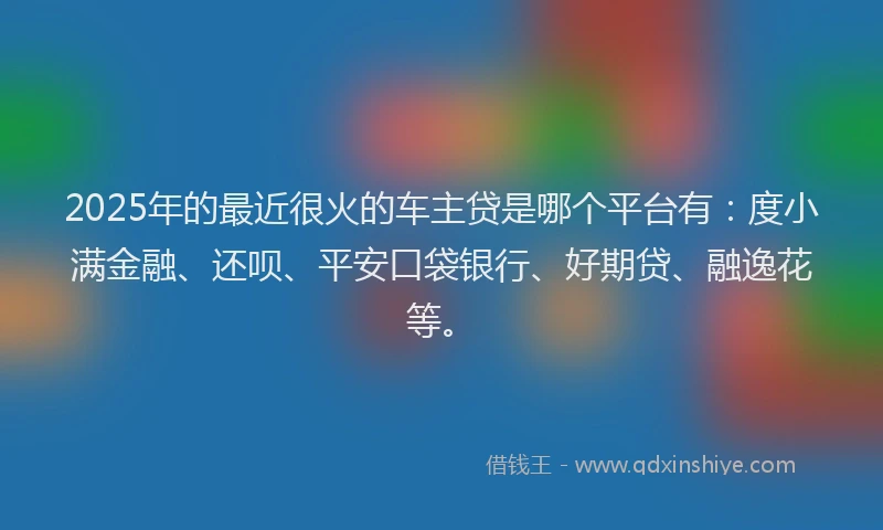 2025年的最近很火的车主贷是哪个平台有：度小满金融、还呗、平安口袋银行、好期贷、融逸花等。