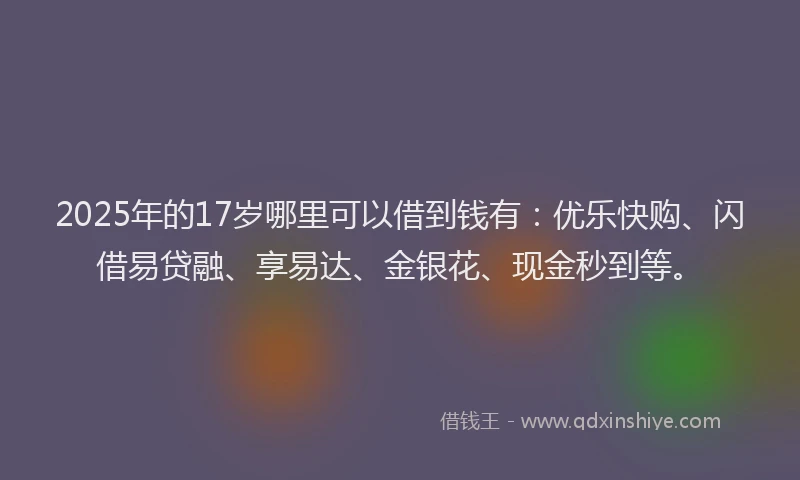 2025年的17岁哪里可以借到钱有：优乐快购、闪借易贷融、享易达、金银花、现金秒到等。