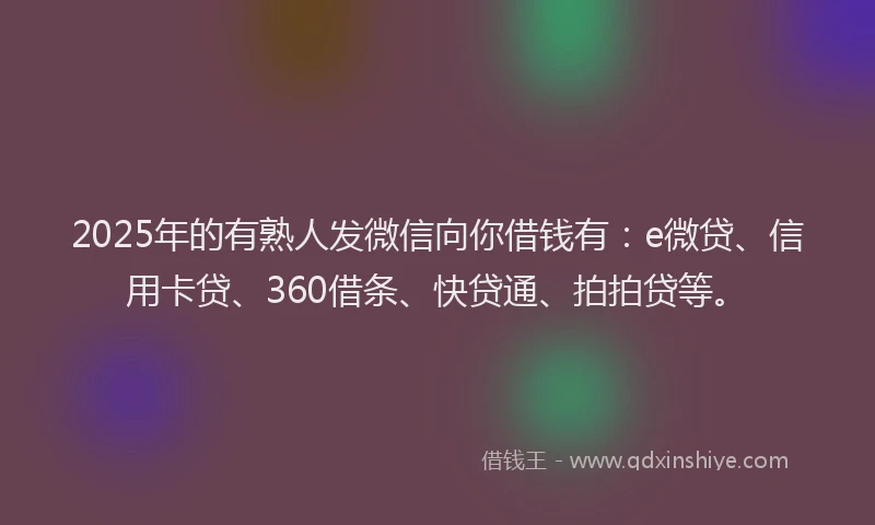 2025年的有熟人发微信向你借钱有：e微贷、信用卡贷、360借条、快贷通、拍拍贷等。