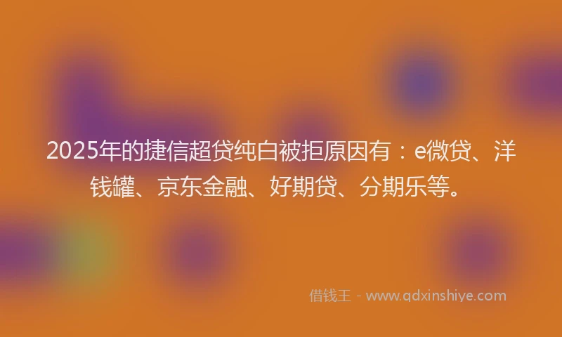 2025年的捷信超贷纯白被拒原因有：e微贷、洋钱罐、京东金融、好期贷、分期乐等。