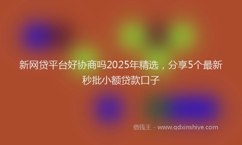 新网贷平台好协商吗2025年精选，分享5个最新秒批小额贷款口子