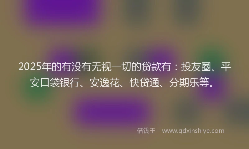2025年的有没有无视一切的贷款有：投友圈、平安口袋银行、安逸花、快贷通、分期乐等。