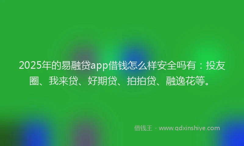 2025年的易融贷app借钱怎么样安全吗有：投友圈、我来贷、好期贷、拍拍贷、融逸花等。