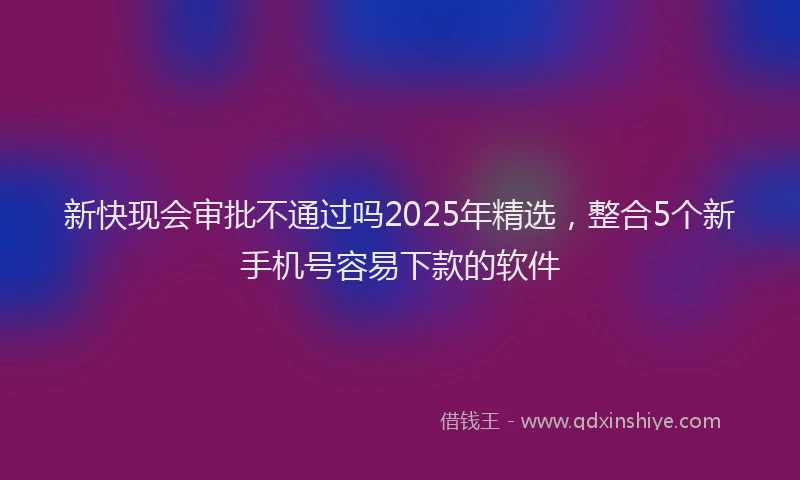 新快现会审批不通过吗2025年精选，整合5个新手机号容易下款的软件